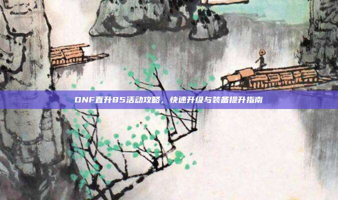 DNF直升85活动攻略,快速升级与装备提升指南