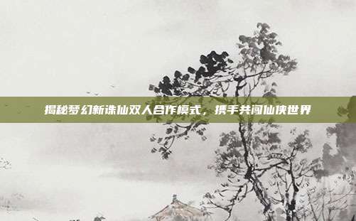 揭秘梦幻新诛仙双人合作模式,携手共闯仙侠世界