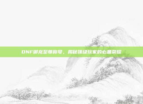 DNF御龙至尊称号,揭秘顶级玩家的必备荣耀