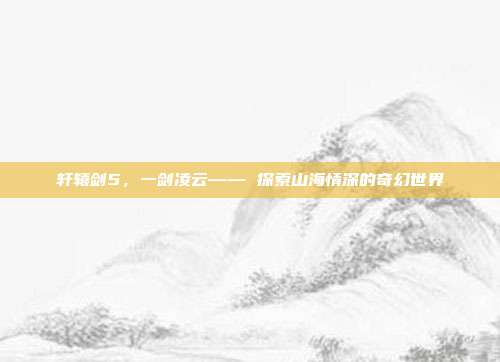 轩辕剑5,一剑凌云—— 探索山海情深的奇幻世界