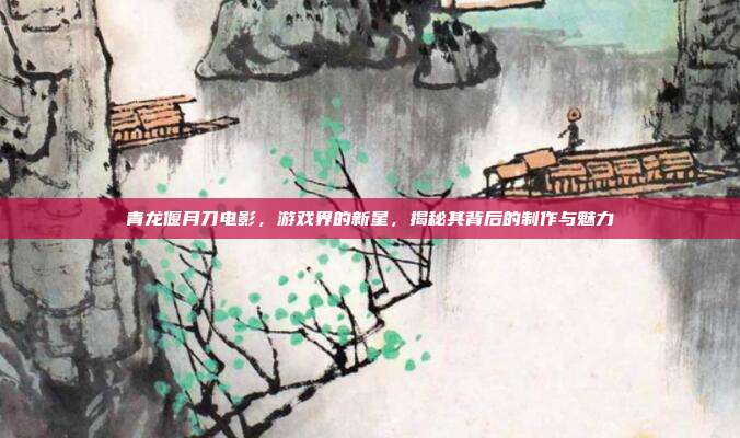 青龙偃月刀电影,游戏界的新星,揭秘其背后的制作与魅力