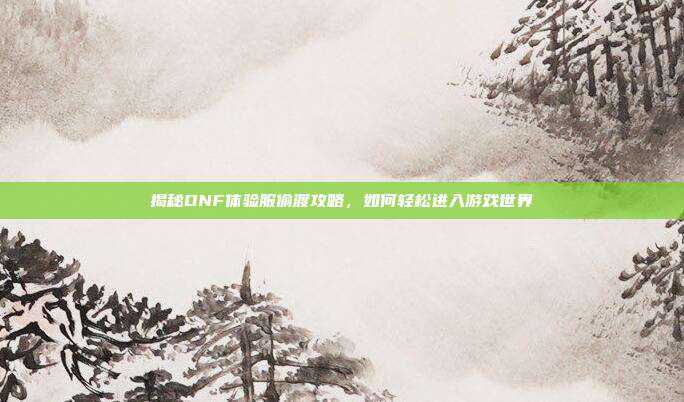 揭秘DNF体验服偷渡攻略,如何轻松进入游戏世界