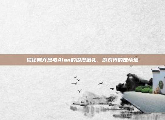 揭秘陈乔恩与Alan的浪漫婚礼,游戏界的定情地