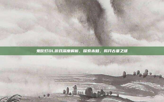 鬼吹灯OL游戏深度解析,探索未知,揭开古墓之谜