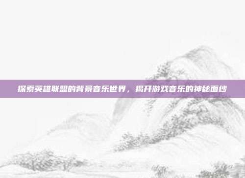 探索英雄联盟的背景音乐世界,揭开游戏音乐的神秘面纱