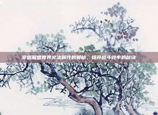 掌握魔兽世界火法属性的奥秘,提升战斗效率的秘诀