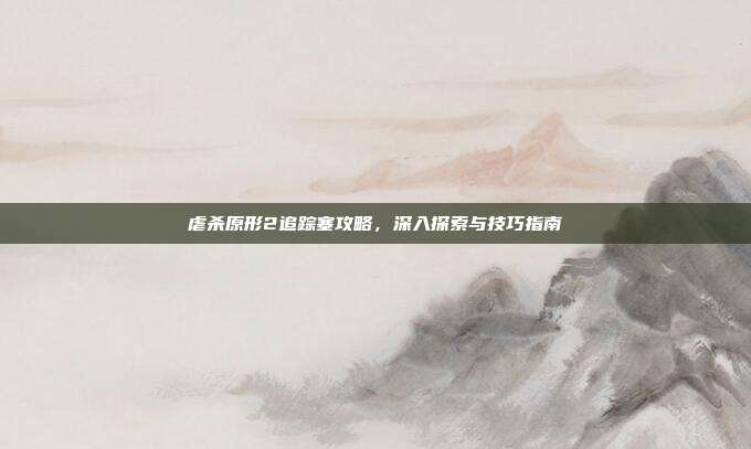虐杀原形2追踪塞攻略,深入探索与技巧指南