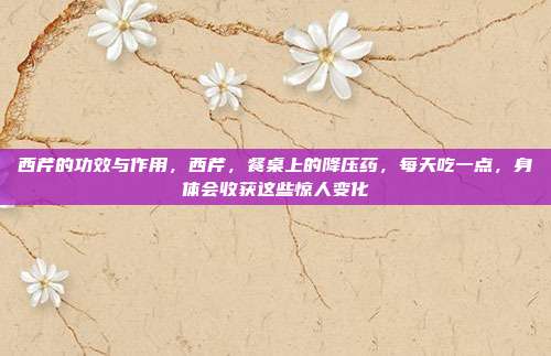 西芹的功效与作用，西芹，餐桌上的降压药，每天吃一点，身体会收获这些惊人变化