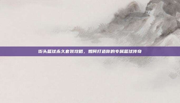 街头篮球永久套装攻略,如何打造你的专属篮球传奇
