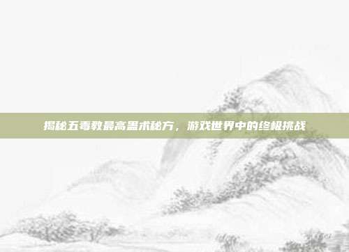 揭秘五毒教最高蛊术秘方,游戏世界中的终极挑战
