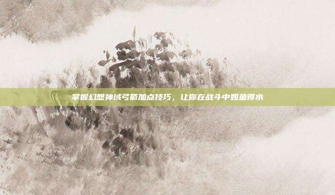 掌握幻想神域弓箭加点技巧,让你在战斗中如鱼得水