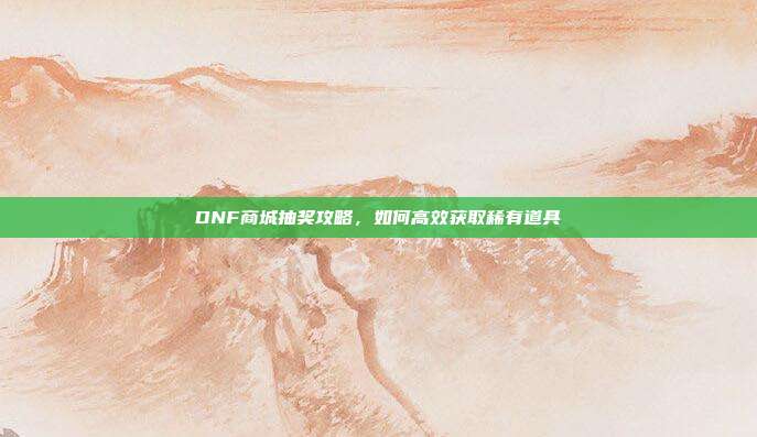 DNF商城抽奖攻略,如何高效获取稀有道具