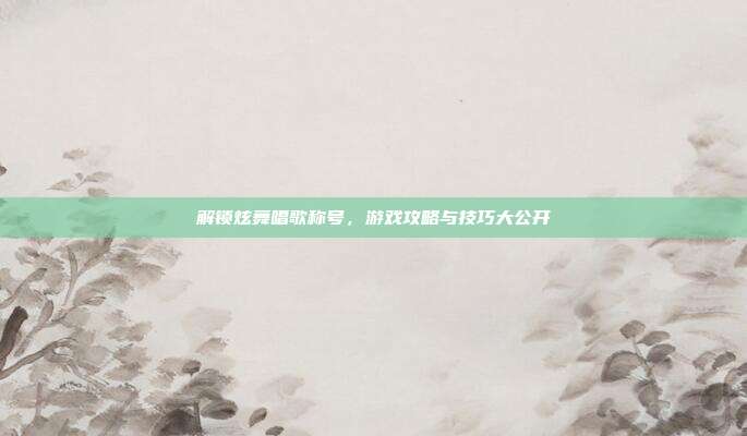 解锁炫舞唱歌称号,游戏攻略与技巧大公开
