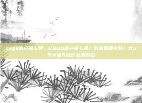 csgo客户端卡顿，CSGO客户端卡顿？别急着砸电脑！这5个神操作让你丝滑对枪