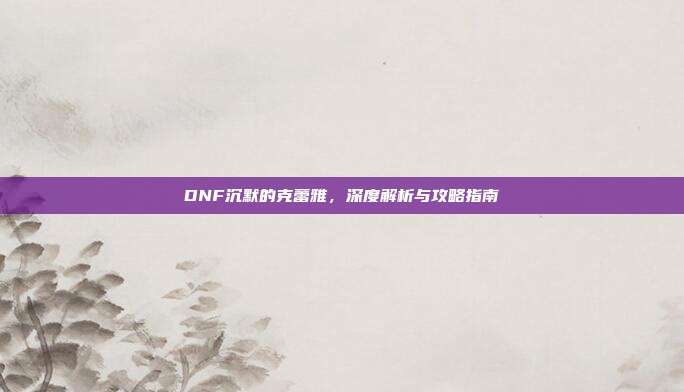 DNF沉默的克蕾雅,深度解析与攻略指南