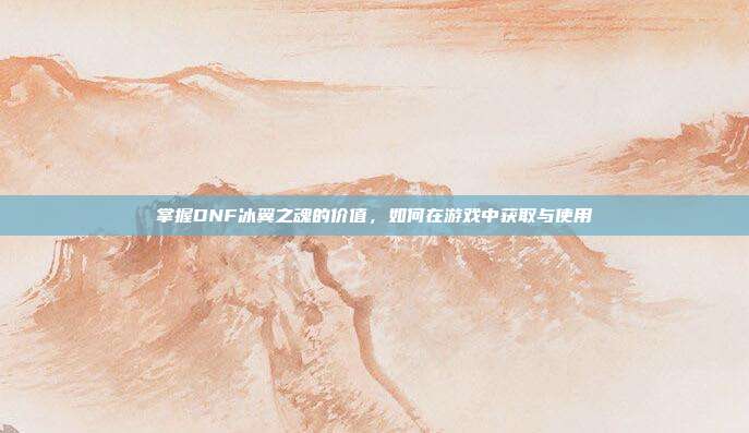 掌握DNF冰翼之魂的价值,如何在游戏中获取与使用