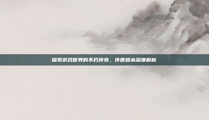 探索游戏世界的不朽传奇,传世版本深度解析