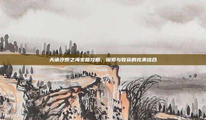 天谕汐原之海宝箱攻略,探索与收获的完美结合