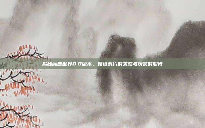 揭秘魔兽世界8.0版本,新资料片的来临与玩家的期待