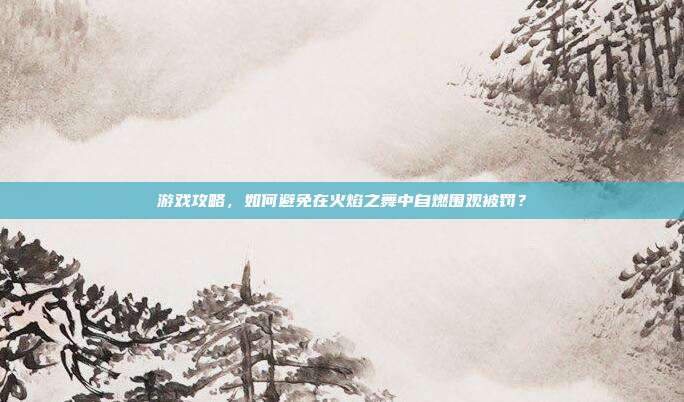 游戏攻略,如何避免在火焰之舞中自燃围观被罚?
