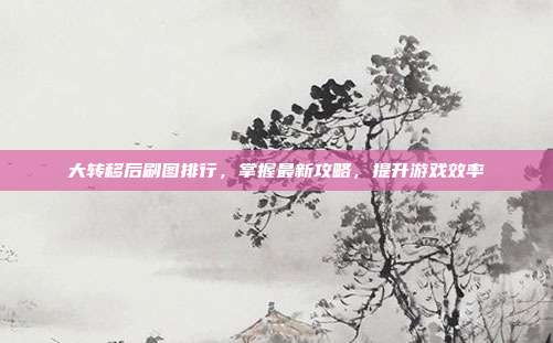 大转移后刷图排行,掌握最新攻略,提升游戏效率