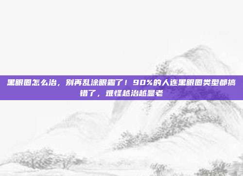 黑眼圈怎么治，别再乱涂眼霜了！90%的人连黑眼圈类型都搞错了，难怪越治越显老