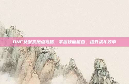 DNF女剑宗加点攻略,掌握技能组合,提升战斗效率