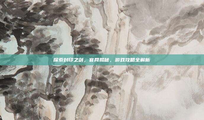探索封印之剑,官网揭秘,游戏攻略全解析