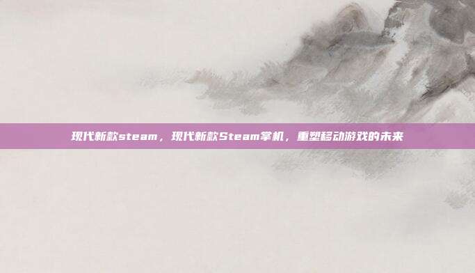 现代新款steam，现代新款Steam掌机，重塑移动游戏的未来