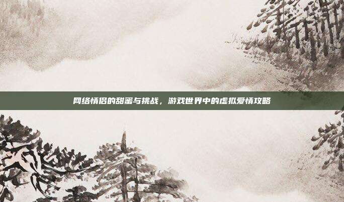 网络情侣的甜蜜与挑战,游戏世界中的虚拟爱情攻略