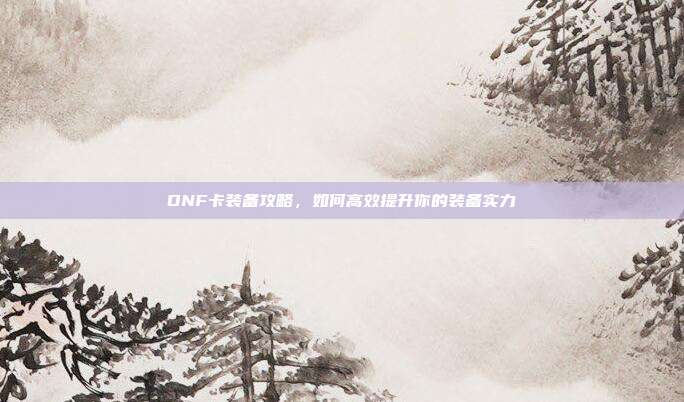 DNF卡装备攻略,如何高效提升你的装备实力