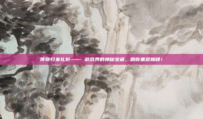 传奇归来礼包—— 游戏界的神秘宝藏,助你重返巅峰!