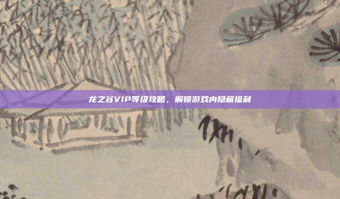 龙之谷VIP等级攻略,解锁游戏内隐藏福利