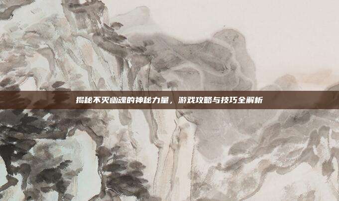 揭秘不灭幽魂的神秘力量，游戏攻略与技巧全解析