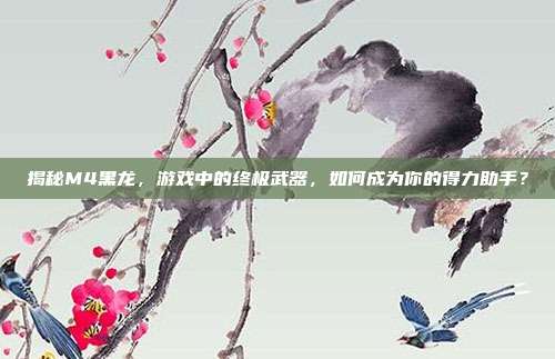 揭秘M4黑龙,游戏中的终极武器,如何成为你的得力助手?