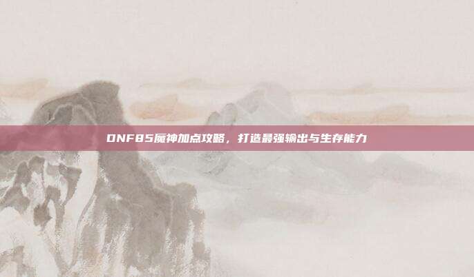 DNF85魔神加点攻略,打造最强输出与生存能力