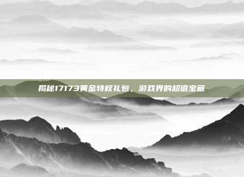 揭秘17173黄金特权礼包,游戏界的超值宝藏