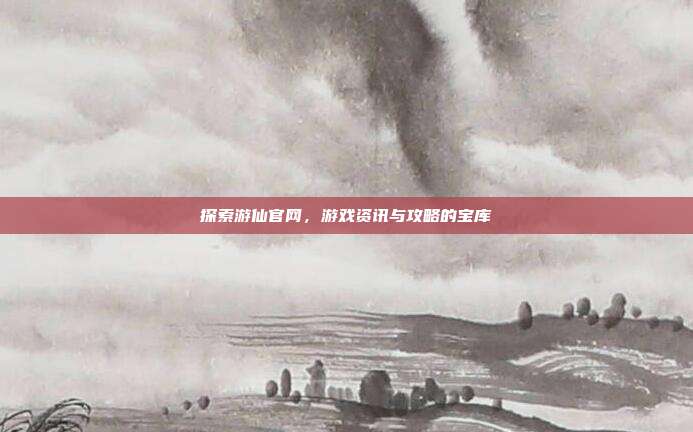 探索游仙官网,游戏资讯与攻略的宝库