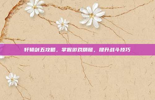 轩辕剑五攻略,掌握游戏精髓,提升战斗技巧
