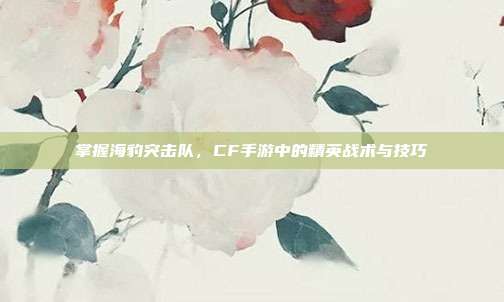 掌握海豹突击队,CF手游中的精英战术与技巧