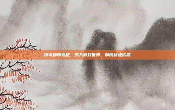 传奇续章攻略,深入游戏世界,解锁终极成就