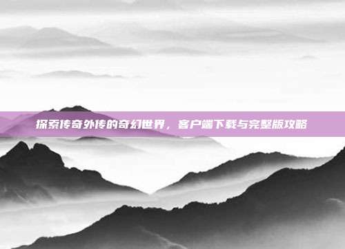 探索传奇外传的奇幻世界,客户端下载与完整版攻略