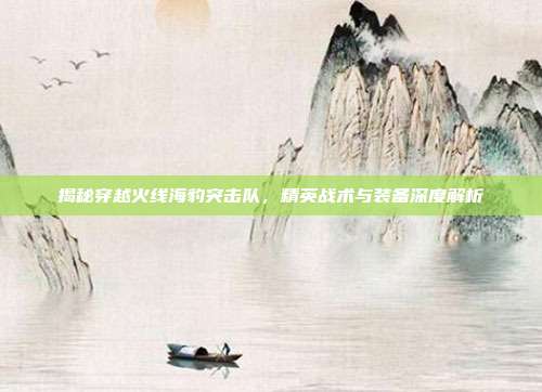 揭秘穿越火线海豹突击队,精英战术与装备深度解析