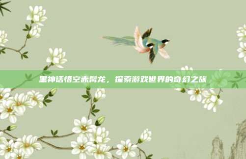 黑神话悟空赤髯龙,探索游戏世界的奇幻之旅