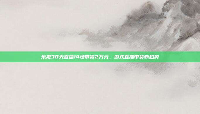 乐视30天直播14场带货2万元,游戏直播带货新趋势