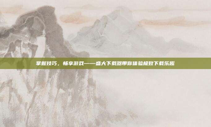 掌握技巧,畅享游戏——盛大下载器带你体验极致下载乐趣