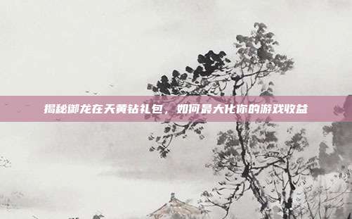 揭秘御龙在天黄钻礼包,如何最大化你的游戏收益