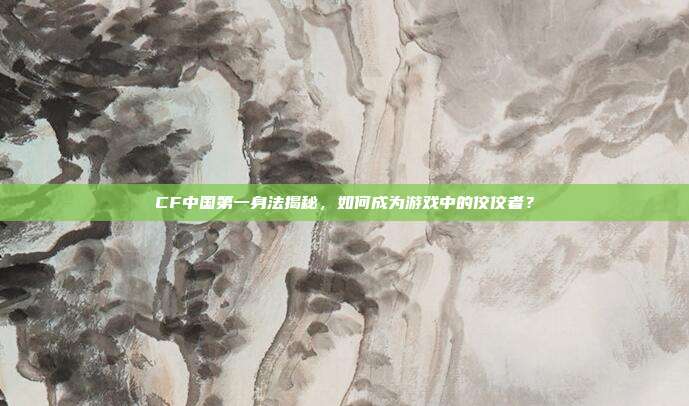 CF中国第一身法揭秘,如何成为游戏中的佼佼者?