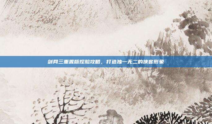 剑网三重置版捏脸攻略,打造独一无二的侠客形象