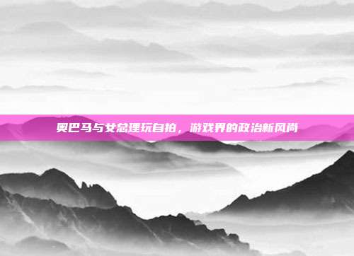 奥巴马与女总理玩自拍,游戏界的政治新风尚